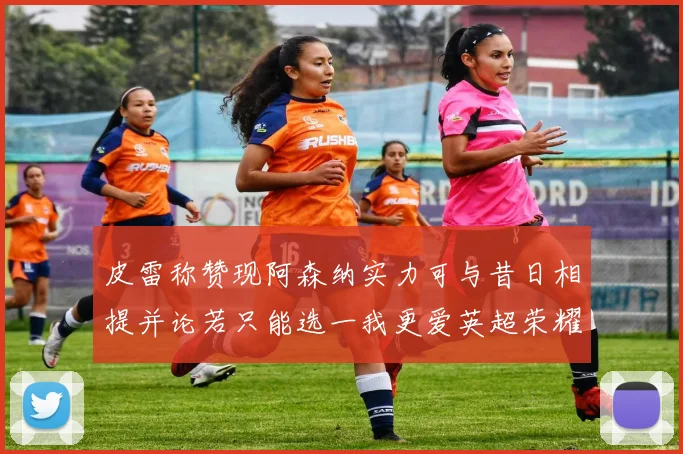 皮雷称赞现阿森纳实力可与昔日相提并论若只能选一我更爱英超荣耀