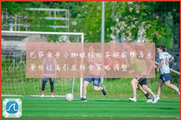 巴萨放弃小蜘蛛转向英超前锋马竞要价过高引发转会策略调整