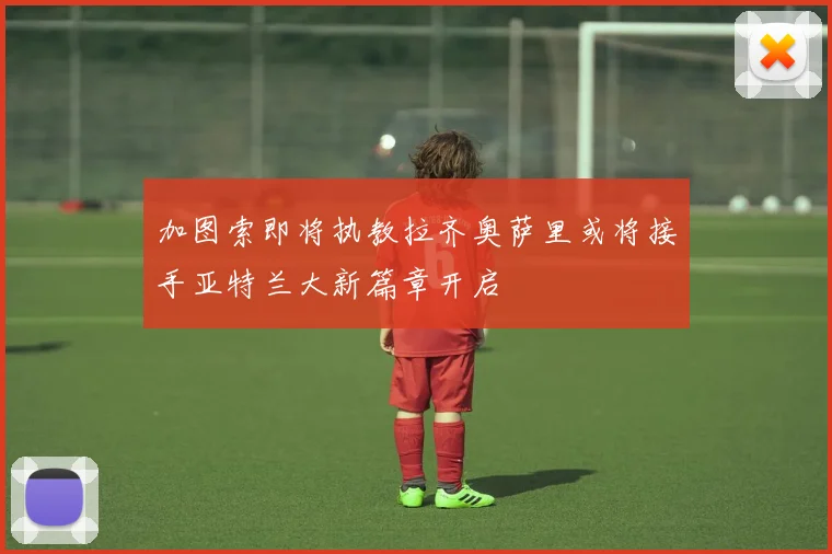 加图索即将执教拉齐奥萨里或将接手亚特兰大新篇章开启