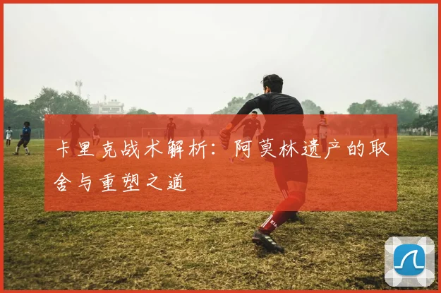 卡里克战术解析：阿莫林遗产的取舍与重塑之道