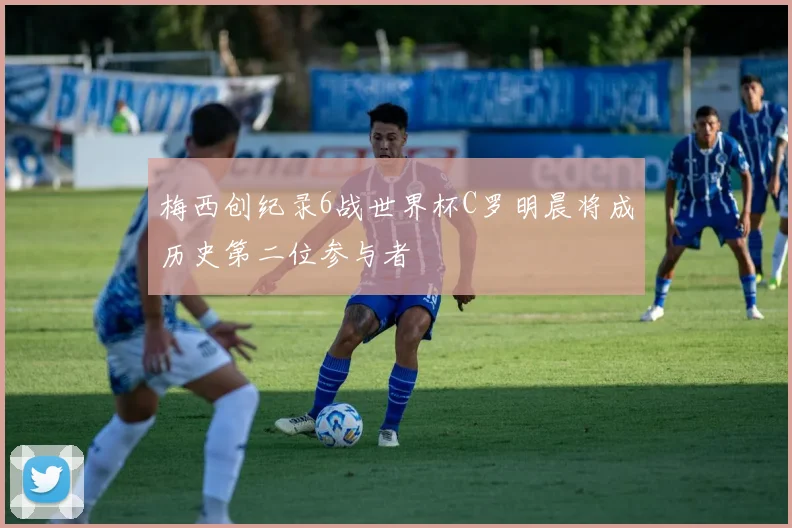 梅西创纪录6战世界杯C罗明晨将成历史第二位参与者
