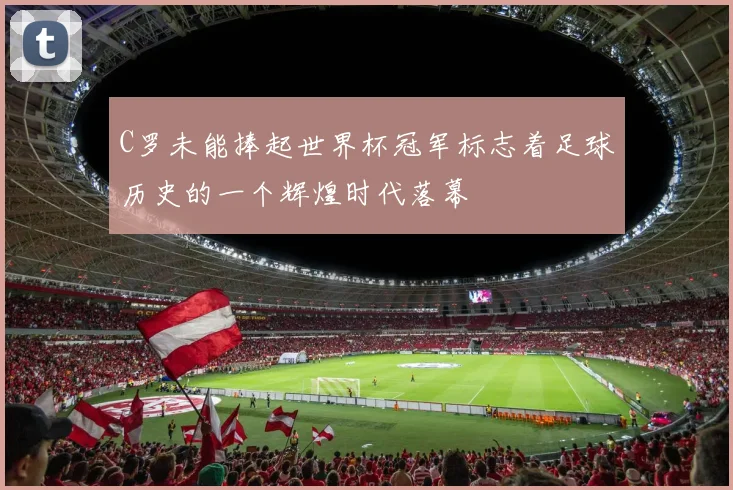 C罗未能捧起世界杯冠军标志着足球历史的一个辉煌时代落幕