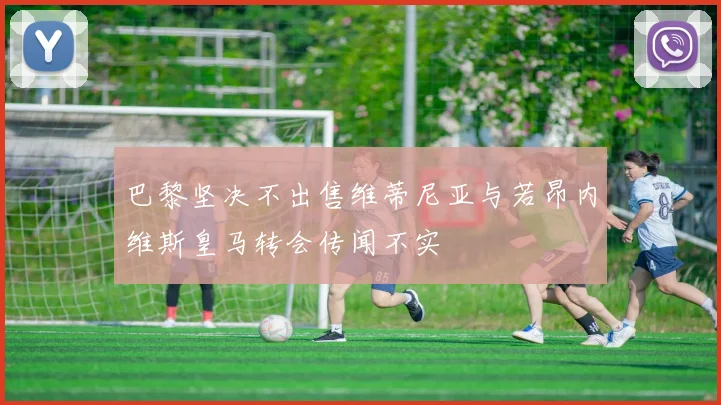 巴黎坚决不出售维蒂尼亚与若昂内维斯皇马转会传闻不实