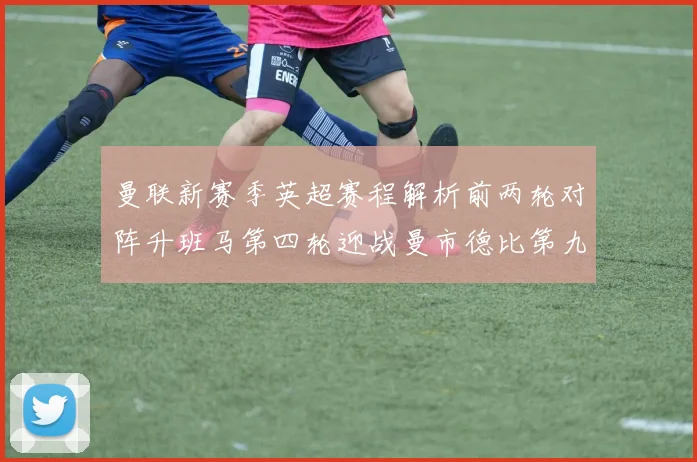 曼联新赛季英超赛程解析前两轮对阵升班马第四轮迎战曼市德比第九轮挑战蓝军