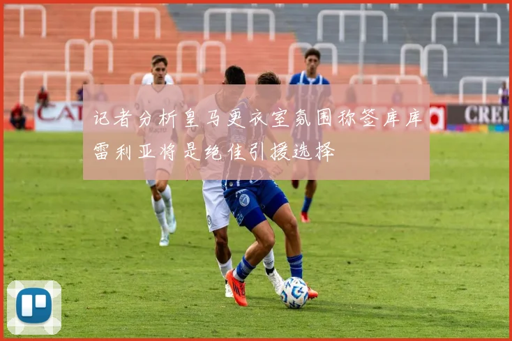 记者分析皇马更衣室氛围称签库库雷利亚将是绝佳引援选择