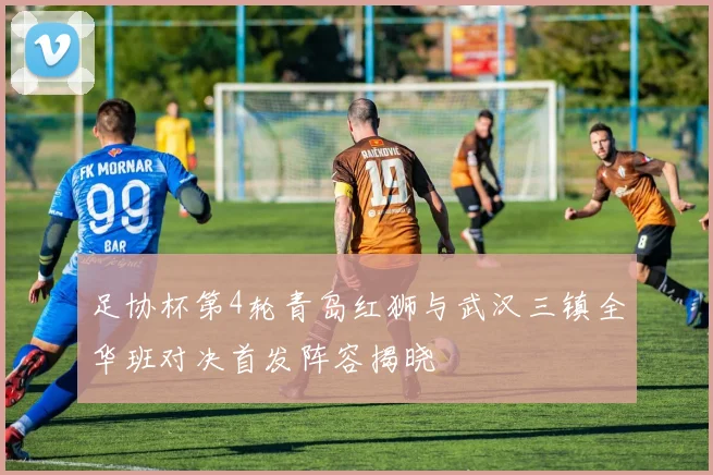 足协杯第4轮青岛红狮与武汉三镇全华班对决首发阵容揭晓
