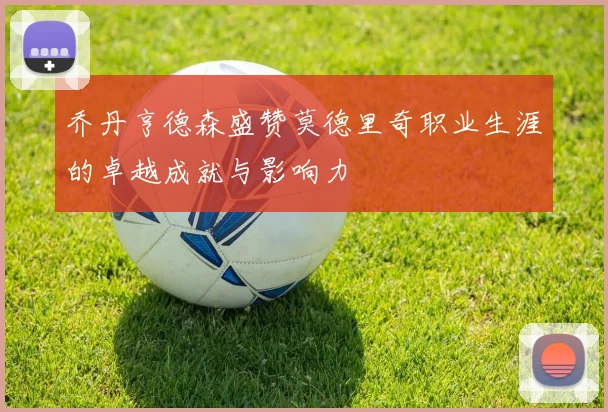 乔丹亨德森盛赞莫德里奇职业生涯的卓越成就与影响力