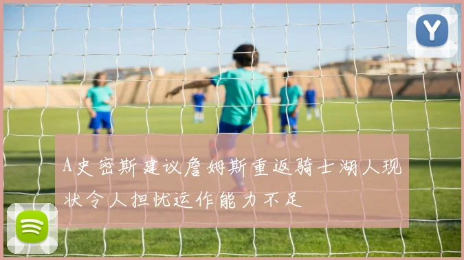 A史密斯建议詹姆斯重返骑士湖人现状令人担忧运作能力不足