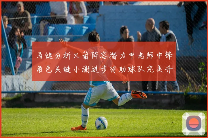 马健分析火箭阵容潜力申老师中锋角色关键小谢进步将助球队完美升级