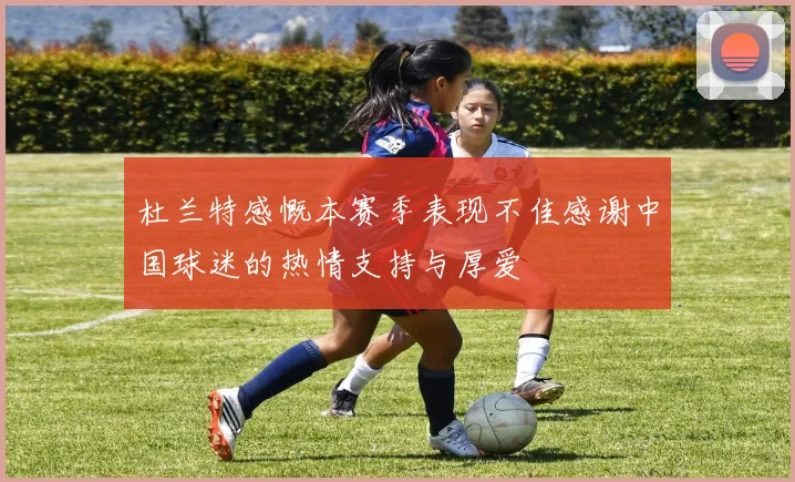 杜兰特感慨本赛季表现不佳感谢中国球迷的热情支持与厚爱