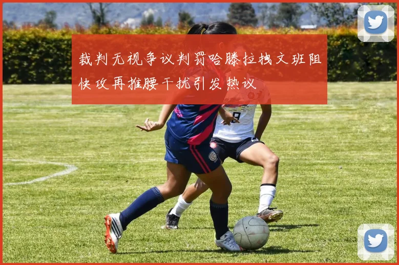 裁判无视争议判罚哈滕拉拽文班阻快攻再推腰干扰引发热议