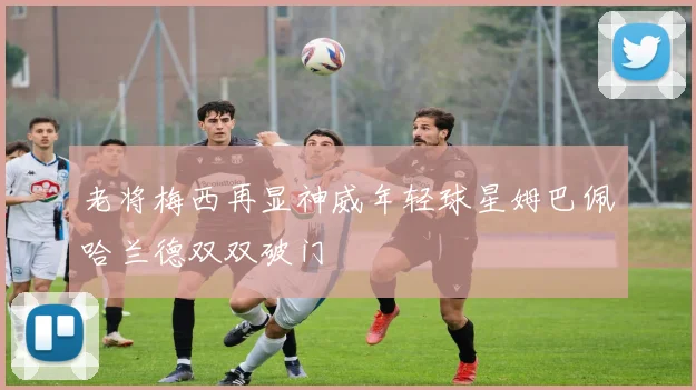 老将梅西再显神威年轻球星姆巴佩哈兰德双双破门