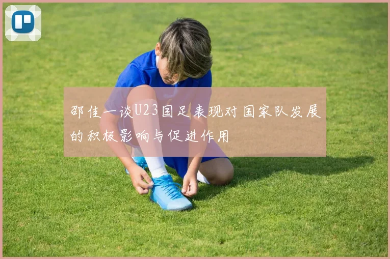邵佳一谈U23国足表现对国家队发展的积极影响与促进作用
