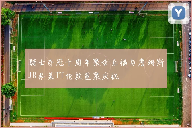 骑士夺冠十周年聚会乐福与詹姆斯JR弗莱TT伦敦重聚庆祝