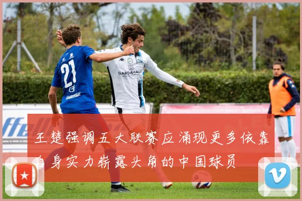 王楚强调五大联赛应涌现更多依靠自身实力崭露头角的中国球员