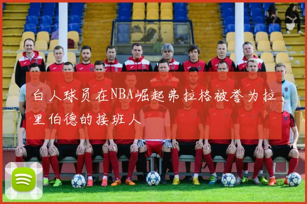 白人球员在NBA崛起弗拉格被誉为拉里伯德的接班人