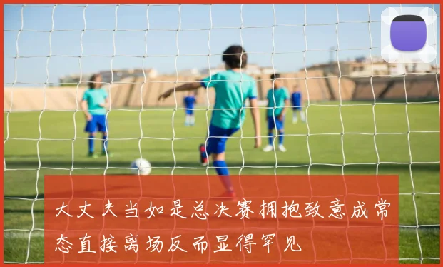 大丈夫当如是总决赛拥抱致意成常态直接离场反而显得罕见