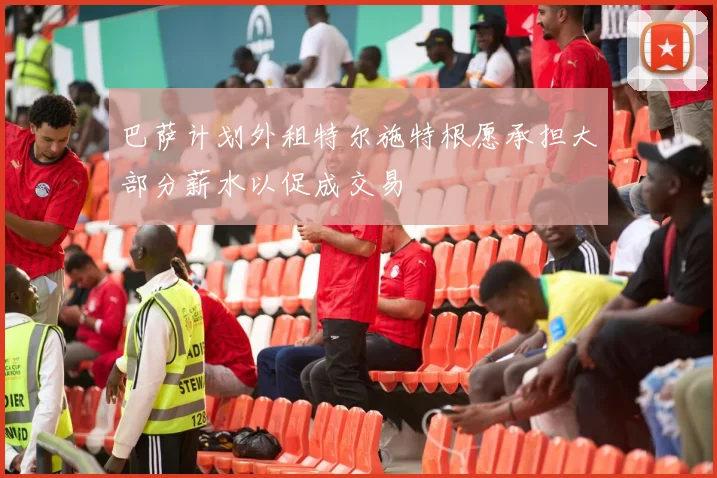 巴萨计划外租特尔施特根愿承担大部分薪水以促成交易