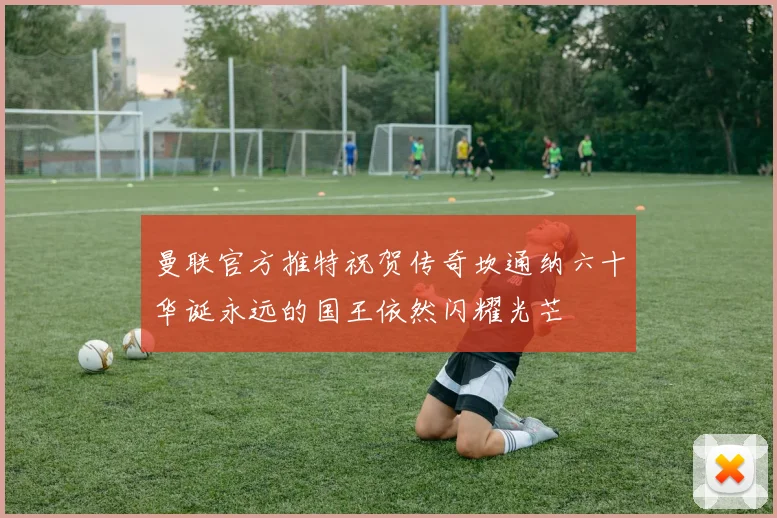 曼联官方推特祝贺传奇坎通纳六十华诞永远的国王依然闪耀光芒