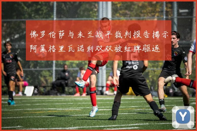 佛罗伦萨与米兰战平裁判报告揭示阿莱格里瓦诺利双双被红牌驱逐