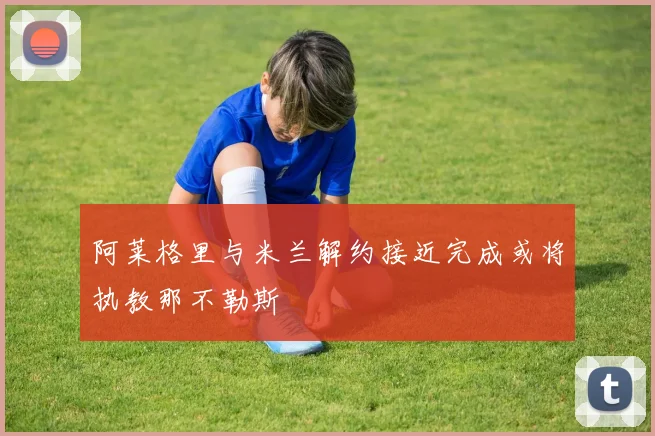 阿莱格里与米兰解约接近完成或将执教那不勒斯