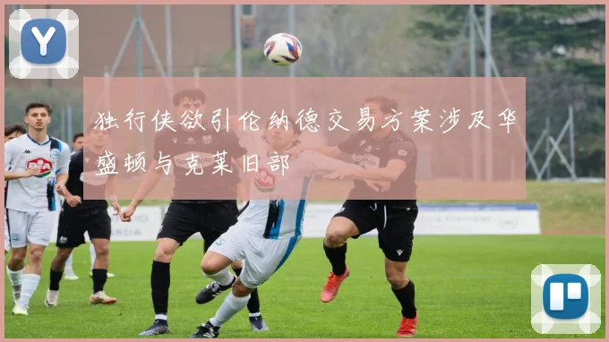 独行侠欲引伦纳德交易方案涉及华盛顿与克莱旧部